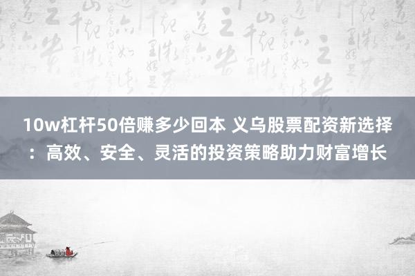 10w杠杆50倍赚多少回本 义乌股票配资新选择:高效、安全、灵活的投资策略助力财富增长