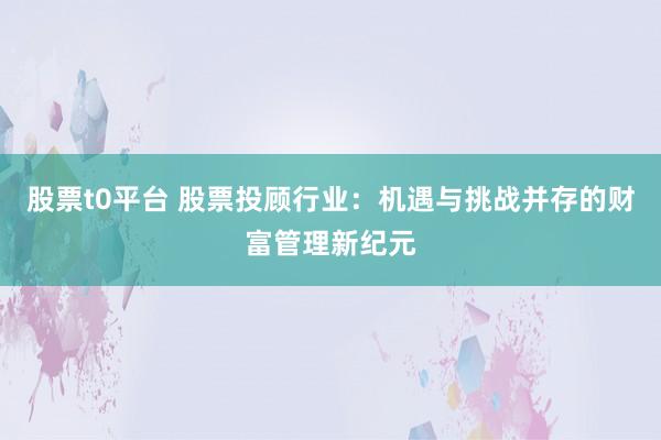 股票t0平台 股票投顾行业:机遇与挑战并存的财富管理新纪元