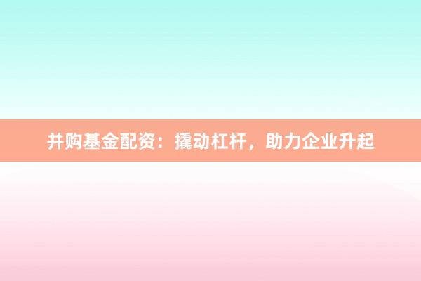 并购基金配资:撬动杠杆,助力企业升起