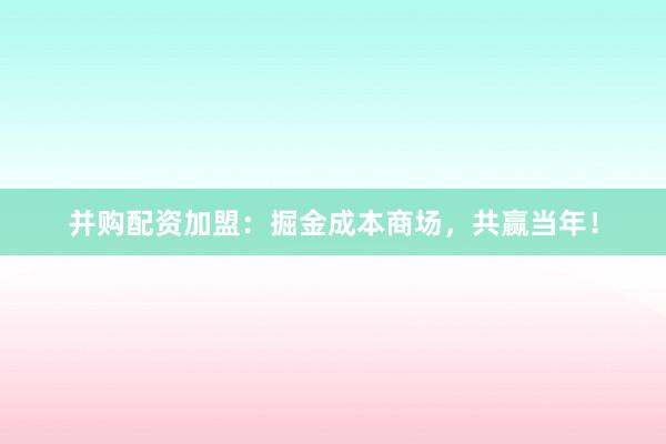 并购配资加盟：掘金成本商场，共赢当年！