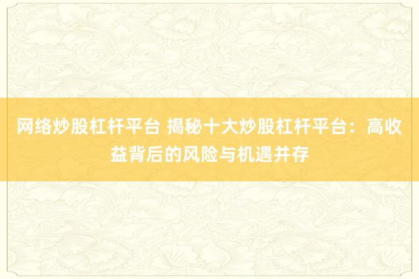 网络炒股杠杆平台 揭秘十大炒股杠杆平台:高收益背后的风险与机遇并存