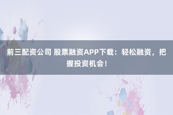 前三配资公司 股票融资APP下载：轻松融资，把握投资机会！