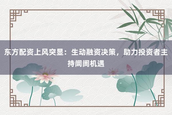东方配资上风突显：生动融资决策，助力投资者主持阛阓机遇