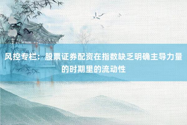 风控专栏:股票证券配资在指数缺乏明确主导力量的时期里的流动性
