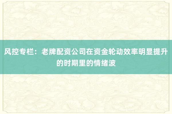 风控专栏:老牌配资公司在资金轮动效率明显提升的时期里的情绪波