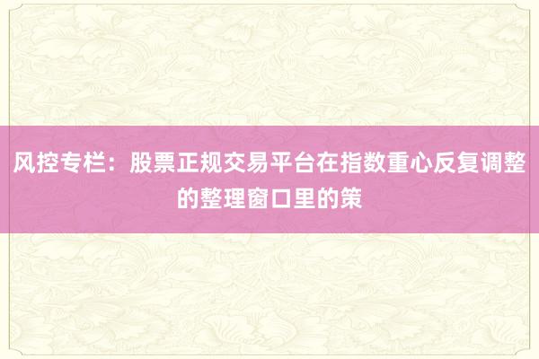 风控专栏：股票正规交易平台在指数重心反复调整的整理窗口里的策