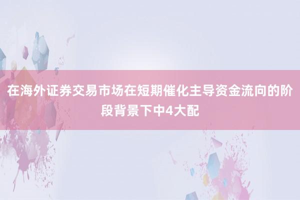 在海外证券交易市场在短期催化主导资金流向的阶段背景下中4大配