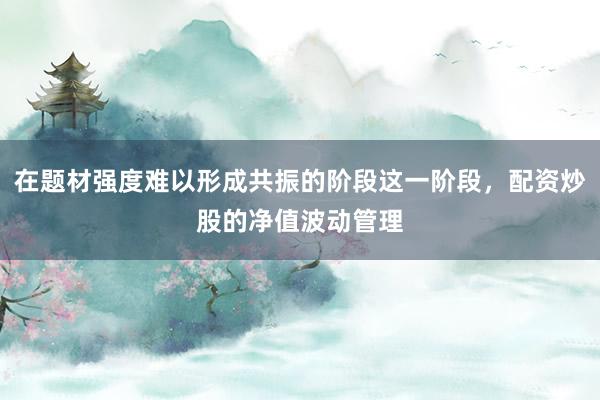 在题材强度难以形成共振的阶段这一阶段，配资炒股的净值波动管理