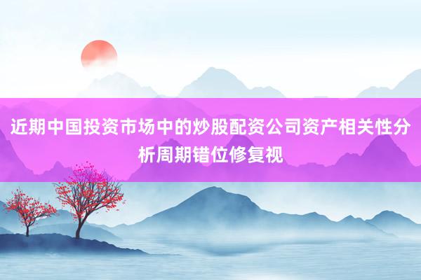 近期中国投资市场中的炒股配资公司资产相关性分析周期错位修复视
