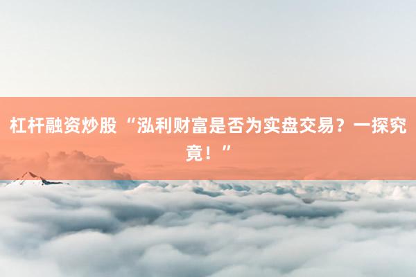 杠杆融资炒股 “泓利财富是否为实盘交易？一探究竟！”
