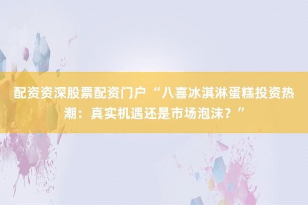 配资资深股票配资门户 “八喜冰淇淋蛋糕投资热潮：真实机遇还是市场泡沫？”