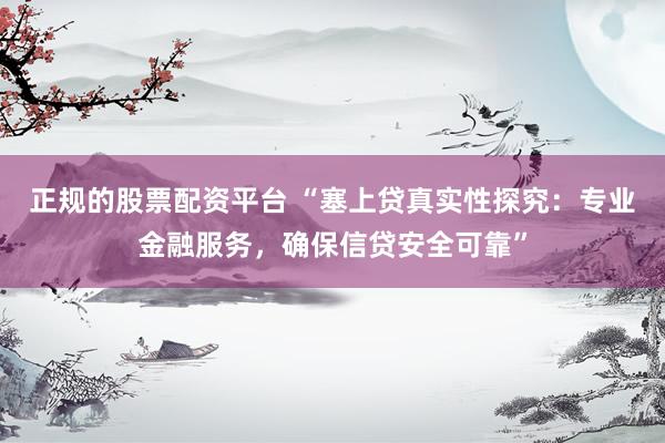 正规的股票配资平台 “塞上贷真实性探究：专业金融服务，确保信贷安全可靠”
