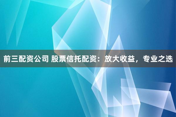 前三配资公司 股票信托配资：放大收益，专业之选