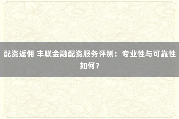 配资返佣 丰联金融配资服务评测：专业性与可靠性如何？