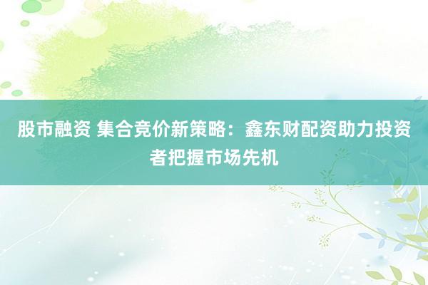 股市融资 集合竞价新策略：鑫东财配资助力投资者把握市场先机