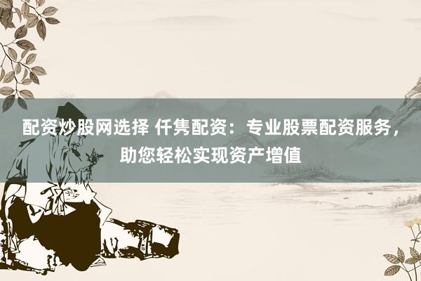 配资炒股网选择 仟隽配资：专业股票配资服务，助您轻松实现资产增值