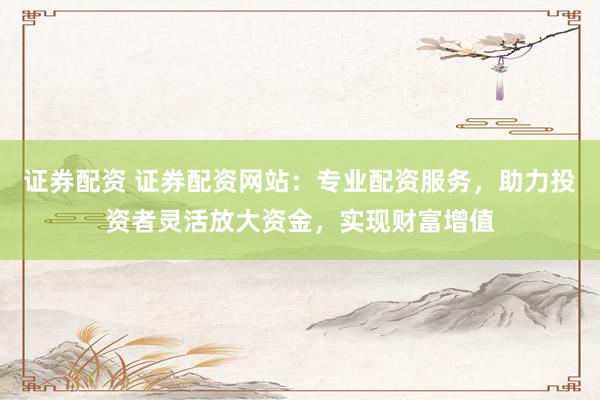 证券配资 证券配资网站：专业配资服务，助力投资者灵活放大资金，实现财富增值