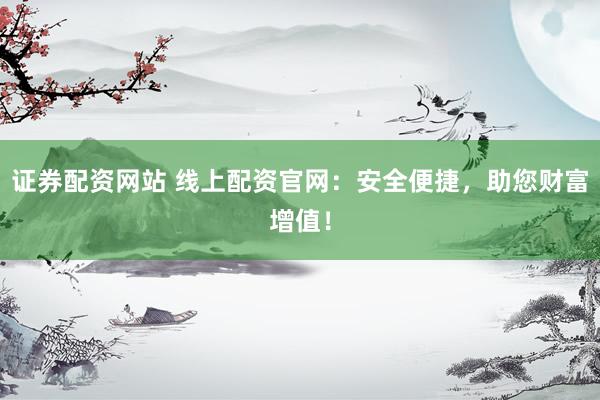 证券配资网站 线上配资官网：安全便捷，助您财富增值！