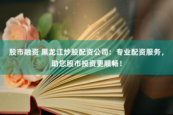 股市融资 黑龙江炒股配资公司：专业配资服务，助您股市投资更顺畅！