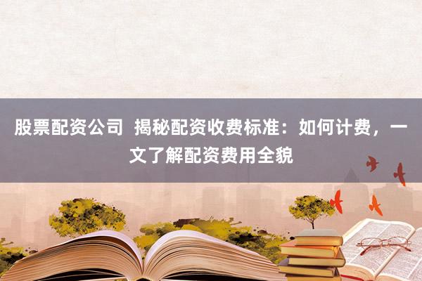 股票配资公司 揭秘配资收费标准:如何计费,一文了解配资费用全貌