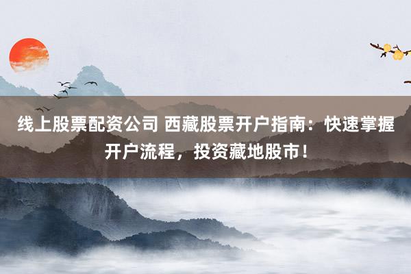 线上股票配资公司 西藏股票开户指南：快速掌握开户流程，投资藏地股市！