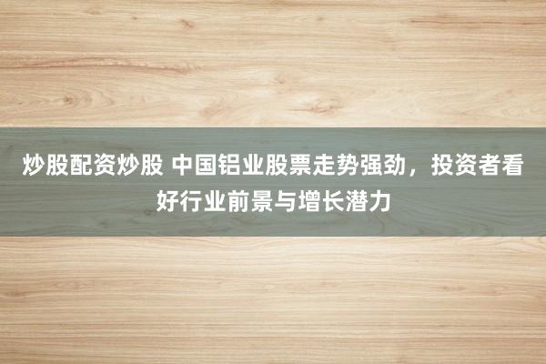 炒股配资炒股 中国铝业股票走势强劲，投资者看好行业前景与增长潜力