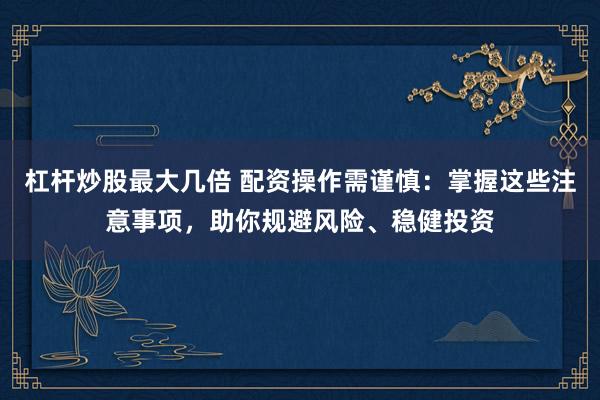杠杆炒股最大几倍 配资操作需谨慎:掌握这些注意事项,助你规避风险、稳健投资
