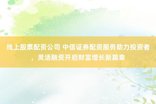 线上股票配资公司 中信证券配资服务助力投资者,灵活融资开启财富增长新篇章