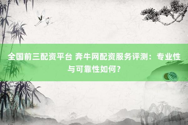 全国前三配资平台 奔牛网配资服务评测:专业性与可靠性如何?