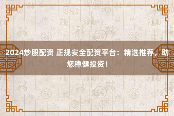 2024炒股配资 正规安全配资平台：精选推荐，助您稳健投资！