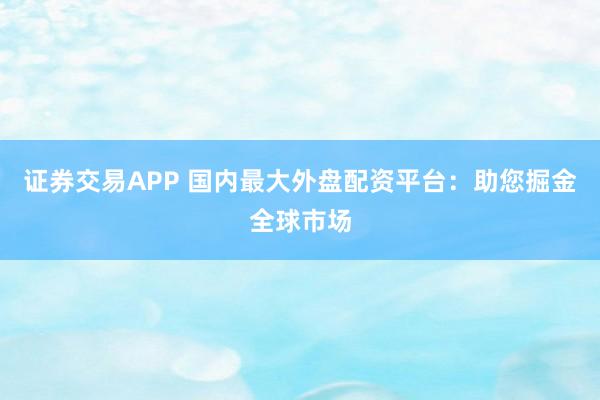 证券交易APP 国内最大外盘配资平台：助您掘金全球市场
