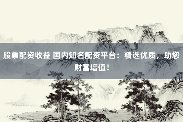 股票配资收益 国内知名配资平台：精选优质，助您财富增值！