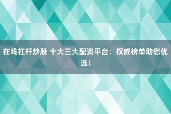 在线杠杆炒股 十大三大配资平台：权威榜单助您优选！