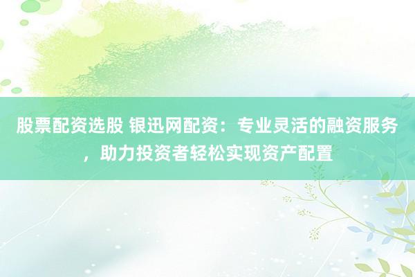 股票配资选股 银迅网配资：专业灵活的融资服务，助力投资者轻松实现资产配置