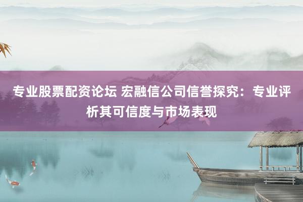 专业股票配资论坛 宏融信公司信誉探究：专业评析其可信度与市场表现