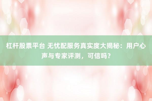 杠杆股票平台 无忧配服务真实度大揭秘：用户心声与专家评测，可信吗？