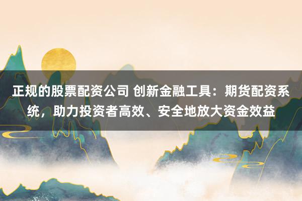 正规的股票配资公司 创新金融工具：期货配资系统，助力投资者高效、安全地放大资金效益