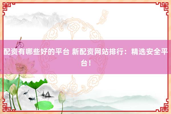 配资有哪些好的平台 新配资网站排行：精选安全平台！