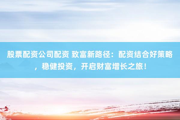 股票配资公司配资 致富新路径：配资结合好策略，稳健投资，开启财富增长之旅！