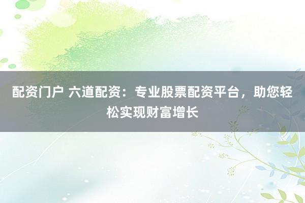 配资门户 六道配资：专业股票配资平台，助您轻松实现财富增长