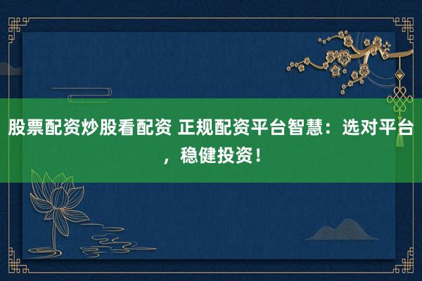 股票配资炒股看配资 正规配资平台智慧：选对平台，稳健投资！