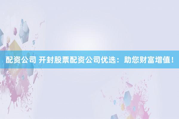 配资公司 开封股票配资公司优选：助您财富增值！