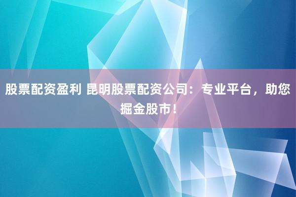 股票配资盈利 昆明股票配资公司：专业平台，助您掘金股市！