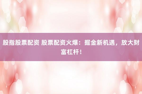 股指股票配资 股票配资火爆：掘金新机遇，放大财富杠杆！