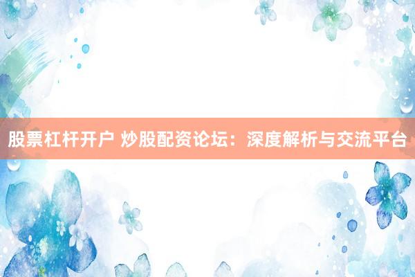 股票杠杆开户 炒股配资论坛：深度解析与交流平台