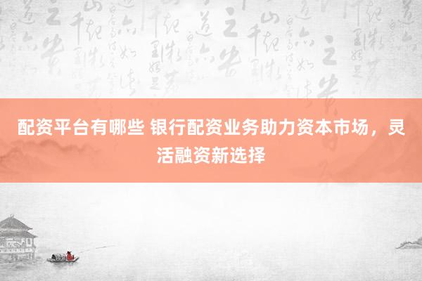 配资平台有哪些 银行配资业务助力资本市场,灵活融资新选择