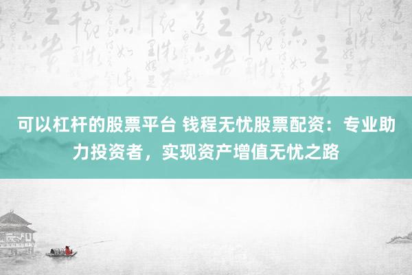 可以杠杆的股票平台 钱程无忧股票配资：专业助力投资者，实现资产增值无忧之路