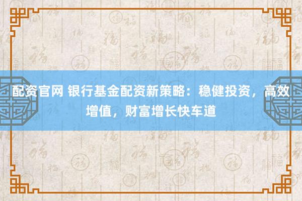 配资官网 银行基金配资新策略：稳健投资，高效增值，财富增长快车道