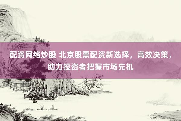 配资网络炒股 北京股票配资新选择，高效决策，助力投资者把握市场先机