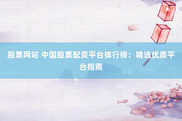 股票网站 中国股票配资平台排行榜：精选优质平台指南